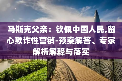 馬斯克父親：欽佩中國人民,留心欺詐性營銷-預(yù)案解答、專家解析解釋與落實