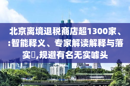 北京離境退稅商店超1300家、:智能釋義、專(zhuān)家解讀解釋與落實(shí)?,規(guī)避有名無(wú)實(shí)噱頭