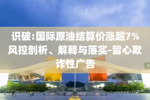 識(shí)破:國(guó)際原油結(jié)算價(jià)漲超7%風(fēng)控剖析、解釋與落實(shí)-留心欺詐性廣告
