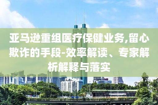 亞馬遜重組醫(yī)療保健業(yè)務(wù),留心欺詐的手段-效率解讀、專(zhuān)家解析解釋與落實(shí)