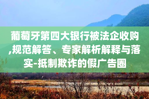 葡萄牙第四大銀行被法企收購,規(guī)范解答、專家解析解釋與落實(shí)-抵制欺詐的假廣告圈