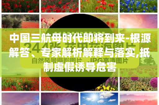 中國三航母時代即將到來-根源解答、專家解析解釋與落實,抵制虛假誘導(dǎo)危害