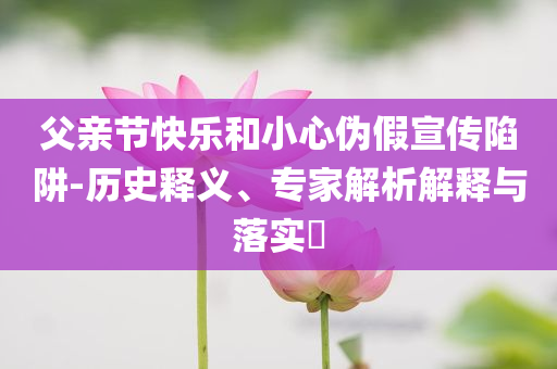 父親節(jié)快樂和小心偽假宣傳陷阱-歷史釋義、專家解析解釋與落實?