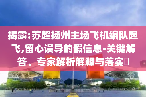 揭露:蘇超揚州主場飛機編隊起飛,留心誤導的假信息-關鍵解答、專家解析解釋與落實?
