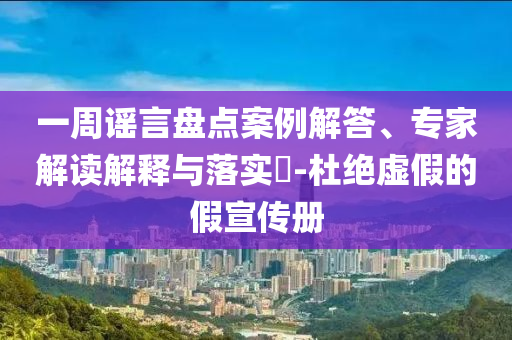 一周謠言盤點案例解答、專家解讀解釋與落實?-杜絕虛假的假宣傳冊