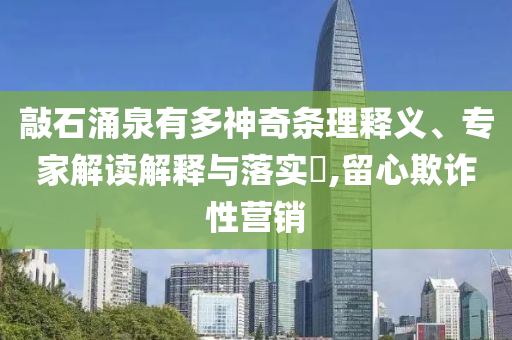 敲石涌泉有多神奇條理釋義、專家解讀解釋與落實?,留心欺詐性營銷