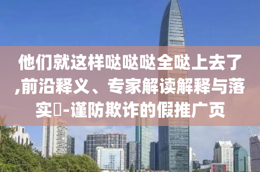 他們就這樣噠噠噠全噠上去了,前沿釋義、專家解讀解釋與落實?-謹防欺詐的假推廣頁