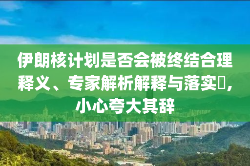 伊朗核計(jì)劃是否會(huì)被終結(jié)合理釋義、專家解析解釋與落實(shí)?,小心夸大其辭