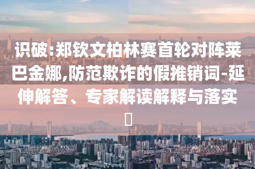 識(shí)破:鄭欽文柏林賽首輪對(duì)陣萊巴金娜,防范欺詐的假推銷詞-延伸解答、專家解讀解釋與落實(shí)?