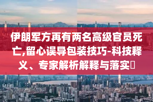 伊朗軍方再有兩名高級(jí)官員死亡,留心誤導(dǎo)包裝技巧-科技釋義、專家解析解釋與落實(shí)?