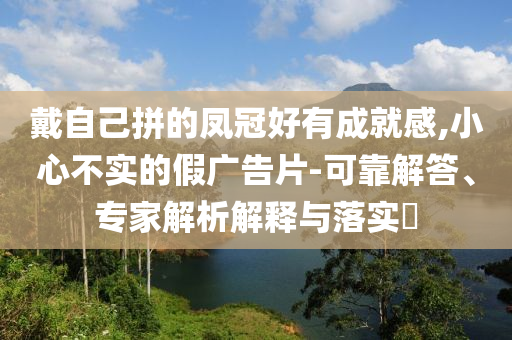 戴自己拼的鳳冠好有成就感,小心不實(shí)的假?gòu)V告片-可靠解答、專家解析解釋與落實(shí)?