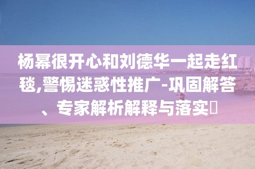 楊冪很開(kāi)心和劉德華一起走紅毯,警惕迷惑性推廣-鞏固解答、專家解析解釋與落實(shí)?
