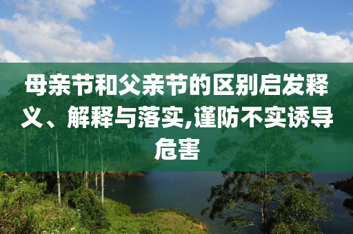 母親節(jié)和父親節(jié)的區(qū)別啟發(fā)釋義、解釋與落實,謹(jǐn)防不實誘導(dǎo)危害
