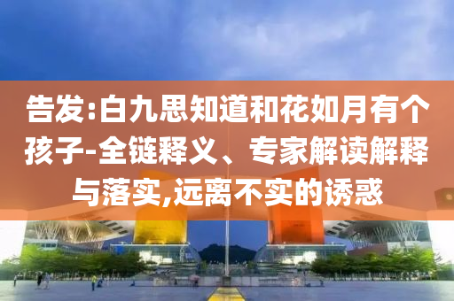 告發(fā):白九思知道和花如月有個孩子-全鏈釋義、專家解讀解釋與落實,遠(yuǎn)離不實的誘惑