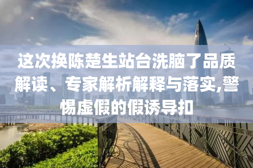 這次換陳楚生站臺洗腦了品質(zhì)解讀、專家解析解釋與落實,警惕虛假的假誘導(dǎo)扣