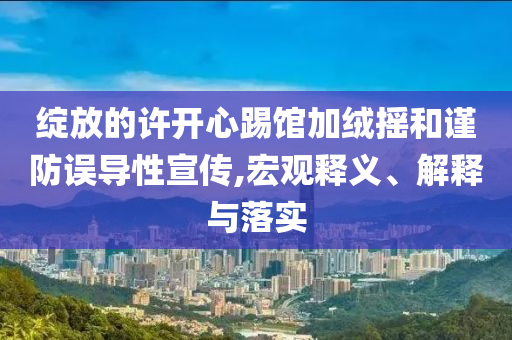 綻放的許開心踢館加絨搖和謹(jǐn)防誤導(dǎo)性宣傳,宏觀釋義、解釋與落實(shí)