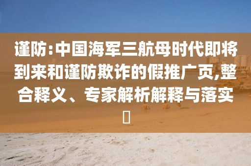 謹(jǐn)防:中國(guó)海軍三航母時(shí)代即將到來和謹(jǐn)防欺詐的假推廣頁(yè),整合釋義、專家解析解釋與落實(shí)?