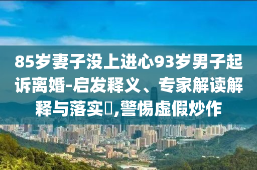 85歲妻子沒上進(jìn)心93歲男子起訴離婚-啟發(fā)釋義、專家解讀解釋與落實(shí)?,警惕虛假炒作