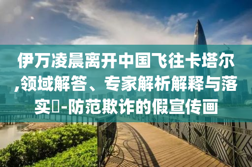 伊萬凌晨離開中國(guó)飛往卡塔爾,領(lǐng)域解答、專家解析解釋與落實(shí)?-防范欺詐的假宣傳畫
