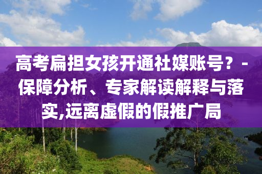 高考扁擔(dān)女孩開通社媒賬號(hào)？-保障分析、專家解讀解釋與落實(shí),遠(yuǎn)離虛假的假推廣局