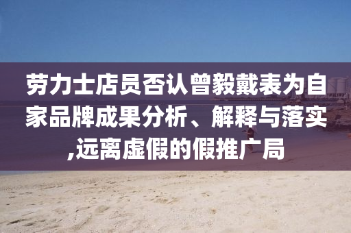 勞力士店員否認(rèn)曾毅戴表為自家品牌成果分析、解釋與落實(shí),遠(yuǎn)離虛假的假推廣局