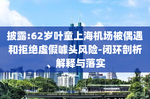 披露:62歲葉童上海機(jī)場(chǎng)被偶遇和拒絕虛假噱頭風(fēng)險(xiǎn)-閉環(huán)剖析、解釋與落實(shí)