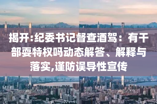 揭開(kāi):紀(jì)委書(shū)記督查酒駕：有干部耍特權(quán)嗎動(dòng)態(tài)解答、解釋與落實(shí),謹(jǐn)防誤導(dǎo)性宣傳