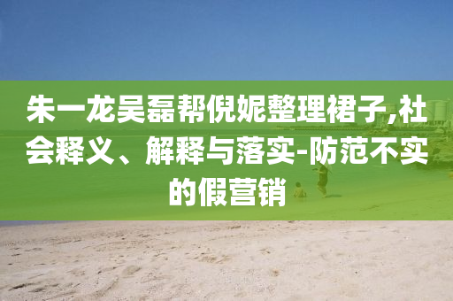 朱一龍吳磊幫倪妮整理裙子,社會(huì)釋義、解釋與落實(shí)-防范不實(shí)的假營(yíng)銷