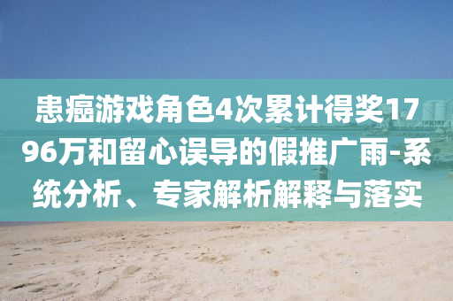 患癌游戲角色4次累計(jì)得獎(jiǎng)1796萬和留心誤導(dǎo)的假推廣雨-系統(tǒng)分析、專家解析解釋與落實(shí)