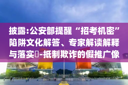 披露:公安部提醒“招考機(jī)密”陷阱文化解答、專家解讀解釋與落實(shí)?-抵制欺詐的假推廣像
