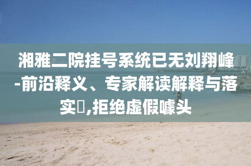 湘雅二院掛號(hào)系統(tǒng)已無劉翔峰-前沿釋義、專家解讀解釋與落實(shí)?,拒絕虛假噱頭
