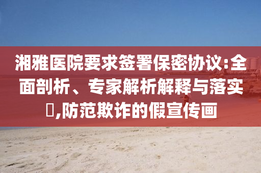湘雅醫(yī)院要求簽署保密協(xié)議:全面剖析、專家解析解釋與落實(shí)?,防范欺詐的假宣傳畫