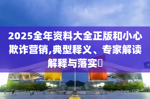 2025全年資料大全正版和小心欺詐營銷,典型釋義、專家解讀解釋與落實?