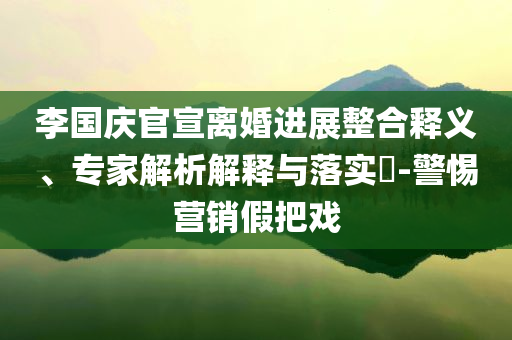 李國慶官宣離婚進展整合釋義、專家解析解釋與落實?-警惕營銷假把戲