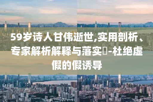 59歲詩人甘偉逝世,實用剖析、專家解析解釋與落實?-杜絕虛假的假誘導(dǎo)