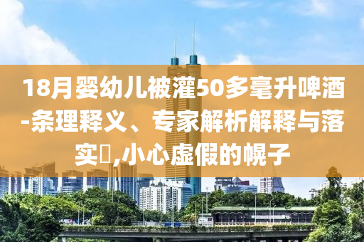 18月嬰幼兒被灌50多毫升啤酒-條理釋義、專家解析解釋與落實?,小心虛假的幌子