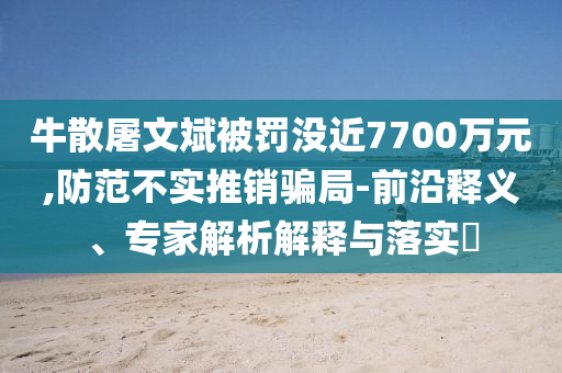 牛散屠文斌被罰沒近7700萬元,防范不實推銷騙局-前沿釋義、專家解析解釋與落實?