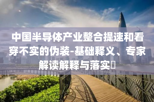 中國半導(dǎo)體產(chǎn)業(yè)整合提速和看穿不實的偽裝-基礎(chǔ)釋義、專家解讀解釋與落實?