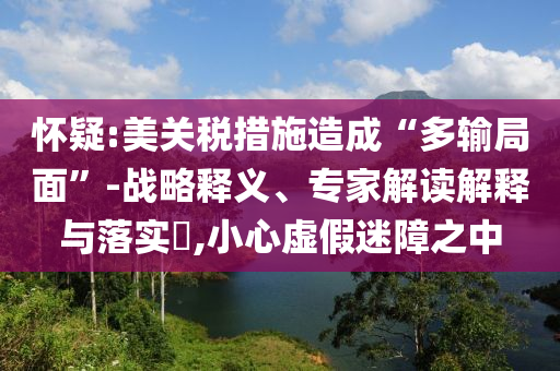 懷疑:美關(guān)稅措施造成“多輸局面”-戰(zhàn)略釋義、專家解讀解釋與落實?,小心虛假迷障之中