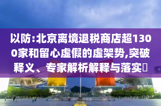 以防:北京離境退稅商店超1300家和留心虛假的虛架勢,突破釋義、專家解析解釋與落實?