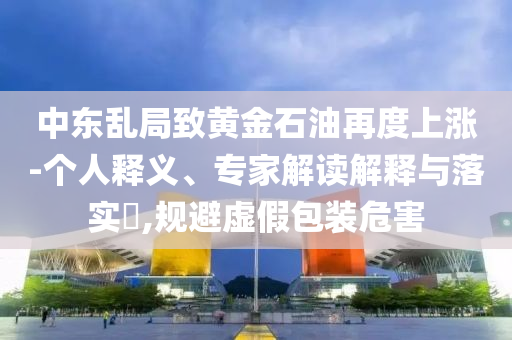 中東亂局致黃金石油再度上漲-個(gè)人釋義、專(zhuān)家解讀解釋與落實(shí)?,規(guī)避虛假包裝危害