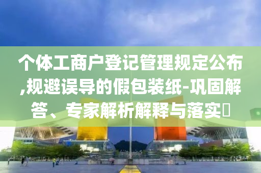 個(gè)體工商戶(hù)登記管理規(guī)定公布,規(guī)避誤導(dǎo)的假包裝紙-鞏固解答、專(zhuān)家解析解釋與落實(shí)?