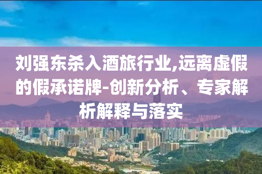 劉強(qiáng)東殺入酒旅行業(yè),遠(yuǎn)離虛假的假承諾牌-創(chuàng)新分析、專(zhuān)家解析解釋與落實(shí)