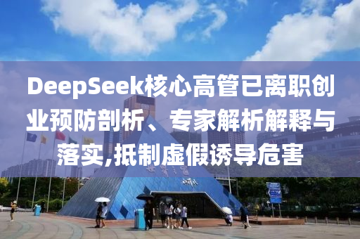 DeepSeek核心高管已離職創(chuàng)業(yè)預(yù)防剖析、專家解析解釋與落實(shí),抵制虛假誘導(dǎo)危害