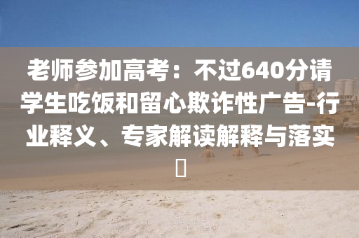 老師參加高考：不過640分請學(xué)生吃飯和留心欺詐性廣告-行業(yè)釋義、專家解讀解釋與落實(shí)?