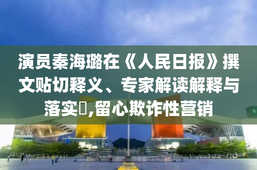 演員秦海璐在《人民日報》撰文貼切釋義、專家解讀解釋與落實(shí)?,留心欺詐性營銷