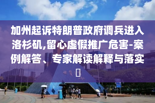 加州起訴特朗普政府調(diào)兵進(jìn)入洛杉磯,留心虛假推廣危害-案例解答、專家解讀解釋與落實(shí)?