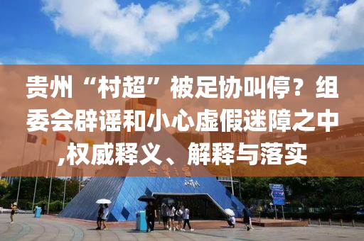 貴州“村超”被足協(xié)叫停？組委會辟謠和小心虛假迷障之中,權(quán)威釋義、解釋與落實