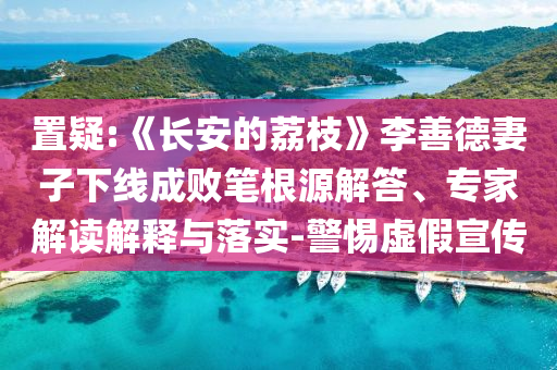 置疑:《長安的荔枝》李善德妻子下線成敗筆根源解答、專家解讀解釋與落實-警惕虛假宣傳