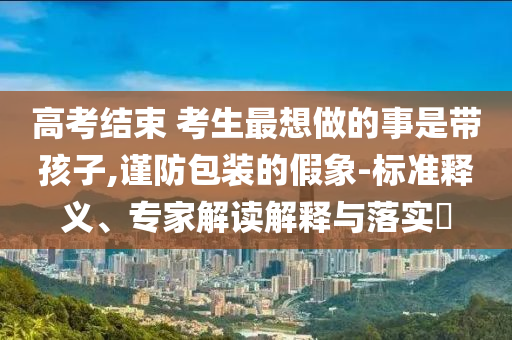 高考結(jié)束 考生最想做的事是帶孩子,謹防包裝的假象-標準釋義、專家解讀解釋與落實?